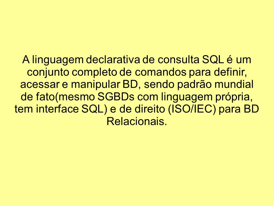 A linguagem declarativa de consulta SQL é um conjunto completo de comandos para definir, acessar e manipular BD, sendo padrão mundial de fato(mesmo SGBDs com linguagem própria, tem interface SQL) e de direito (ISO/IEC) para BD Relacionais.