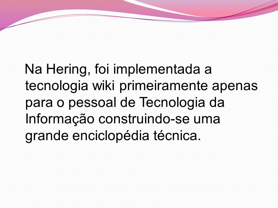 Na Hering, foi implementada a tecnologia wiki primeiramente apenas para o pessoal de Tecnologia da Informação construindo-se uma grande enciclopédia técnica.
