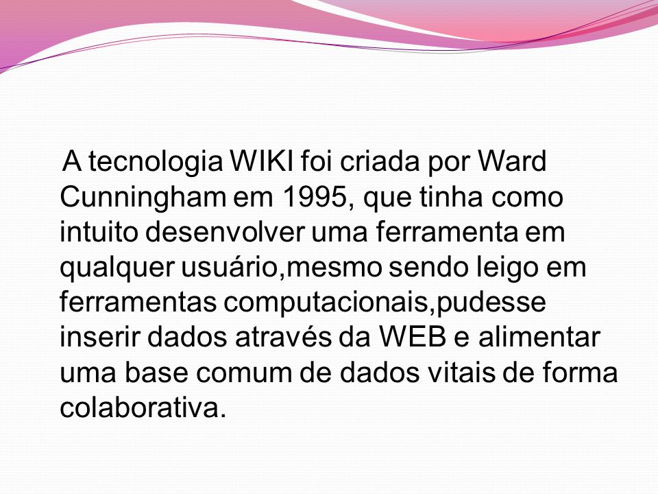 A tecnologia WIKI foi criada por Ward Cunningham em 1995, que tinha como intuito desenvolver uma ferramenta em qualquer usuário,mesmo sendo leigo em ferramentas computacionais,pudesse inserir dados através da WEB e alimentar uma base comum de dados vitais de forma colaborativa.