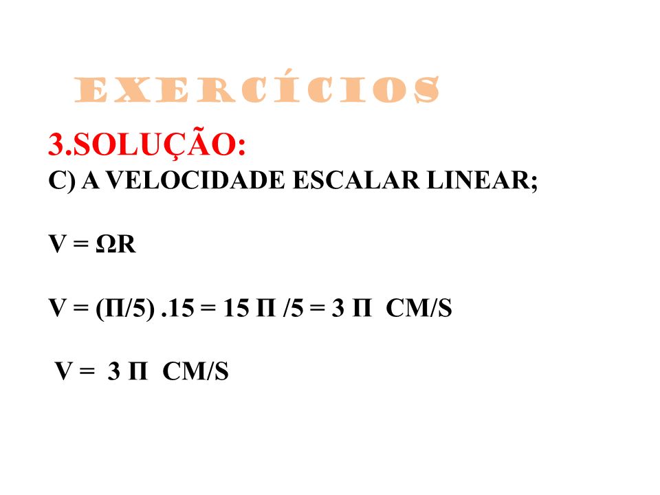 Exercícios 3.SOLUÇÃO: C) A VELOCIDADE ESCALAR LINEAR; V = ΩR V = (Π/5) .15 = 15 Π /5 = 3 Π CM/S V = 3 Π CM/S.