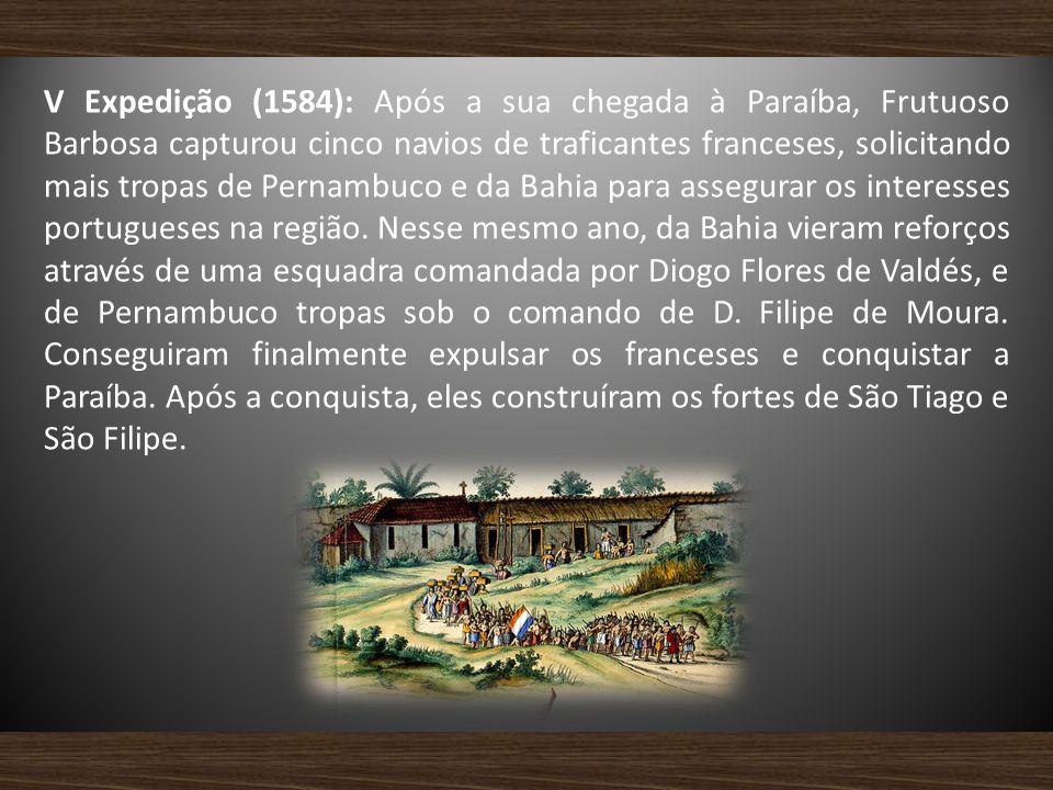 V Expedição (1584): Após a sua chegada à Paraíba, Frutuoso Barbosa capturou cinco navios de traficantes franceses, solicitando mais tropas de Pernambuco e da Bahia para assegurar os interesses portugueses na região.