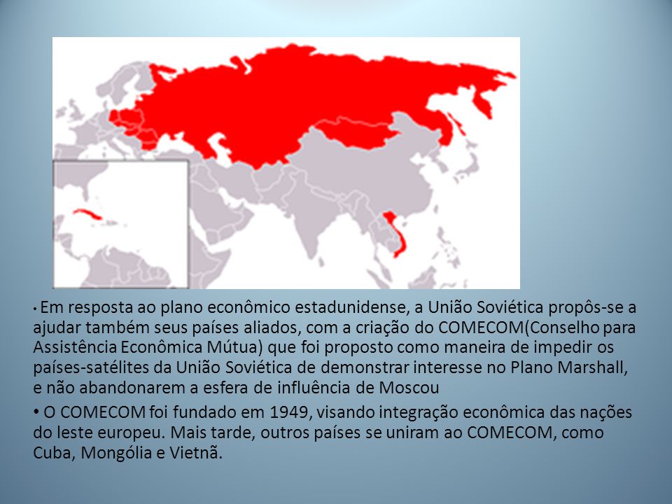 Em resposta ao plano econômico estadunidense, a União Soviética propôs-se a ajudar também seus países aliados, com a criação do COMECOM(Conselho para Assistência Econômica Mútua) que foi proposto como maneira de impedir os países-satélites da União Soviética de demonstrar interesse no Plano Marshall, e não abandonarem a esfera de influência de Moscou
