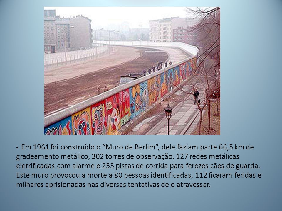 Em 1961 foi construído o Muro de Berlim , dele faziam parte 66,5 km de gradeamento metálico, 302 torres de observação, 127 redes metálicas eletrificadas com alarme e 255 pistas de corrida para ferozes cães de guarda.