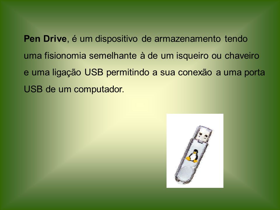 Pen Drive, é um dispositivo de armazenamento tendo uma fisionomia semelhante à de um isqueiro ou chaveiro e uma ligação USB permitindo a sua conexão a uma porta USB de um computador.