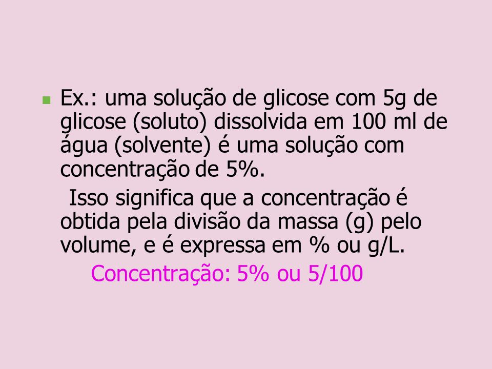 Ex.: uma solução de glicose com 5g de glicose (soluto) dissolvida em 100 ml de água (solvente) é uma solução com concentração de 5%.