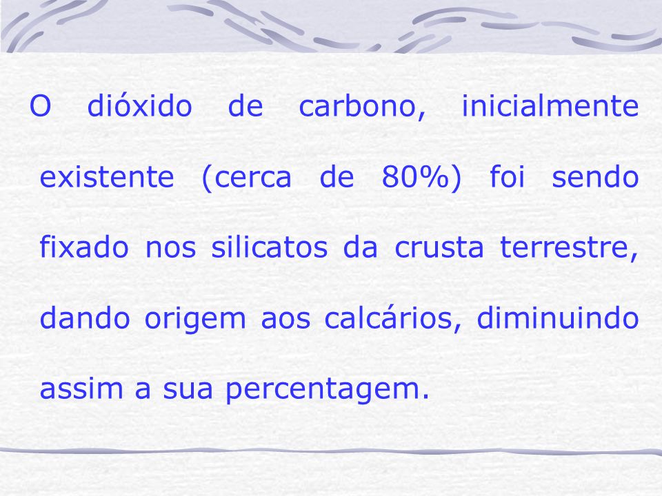 O dióxido de carbono, inicialmente existente (cerca de 80%) foi sendo fixado nos silicatos da crusta terrestre, dando origem aos calcários, diminuindo assim a sua percentagem.