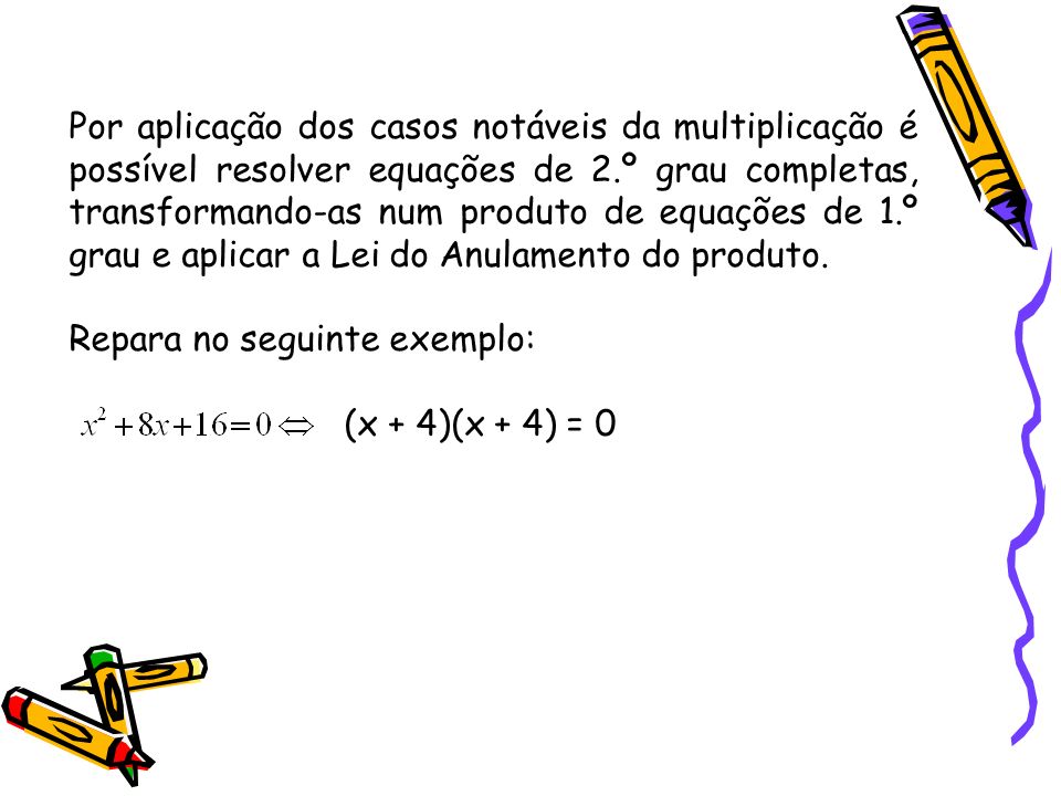 Por aplicação dos casos notáveis da multiplicação é possível resolver equações de 2.º grau completas, transformando-as num produto de equações de 1.º grau e aplicar a Lei do Anulamento do produto.