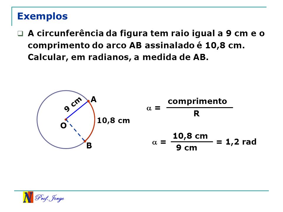 Exemplos A circunferência da figura tem raio igual a 9 cm e o comprimento do arco AB assinalado é 10,8 cm. Calcular, em radianos, a medida de AB.