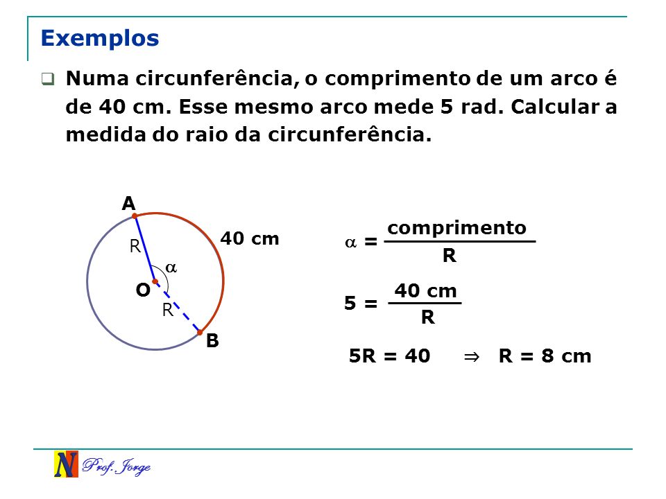Exemplos Numa circunferência, o comprimento de um arco é de 40 cm. Esse mesmo arco mede 5 rad. Calcular a medida do raio da circunferência.