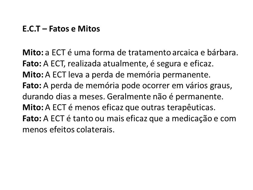 E.C.T – Fatos e Mitos Mito: a ECT é uma forma de tratamento arcaica e bárbara. Fato: A ECT, realizada atualmente, é segura e eficaz.