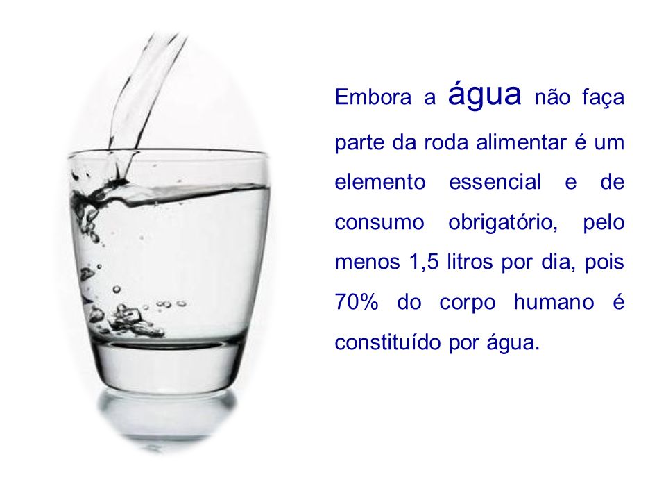 Embora a água não faça parte da roda alimentar é um elemento essencial e de consumo obrigatório, pelo menos 1,5 litros por dia, pois 70% do corpo humano é constituído por água.