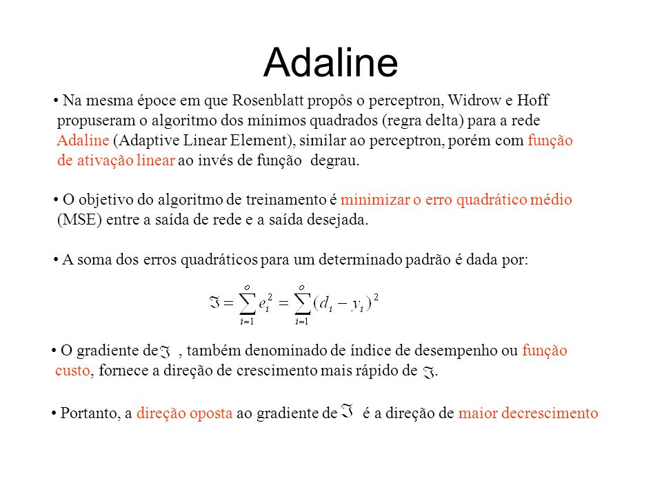Adaline Na mesma époce em que Rosenblatt propôs o perceptron, Widrow e Hoff. propuseram o algoritmo dos mínimos quadrados (regra delta) para a rede.