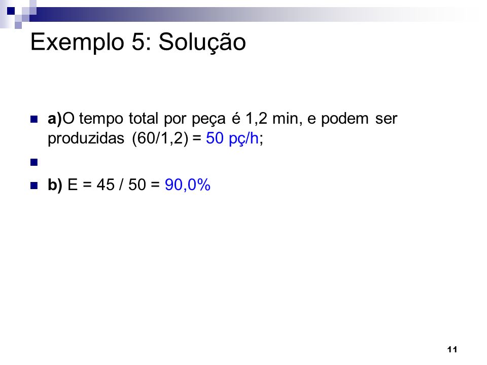 Exemplo 5: Solução a)O tempo total por peça é 1,2 min, e podem ser produzidas (60/1,2) = 50 pç/h; b) E = 45 / 50 = 90,0%