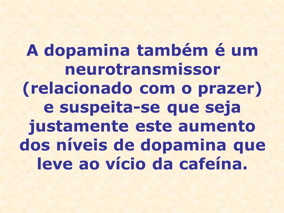 A dopamina também é um neurotransmissor (relacionado com o prazer) e suspeita-se que seja justamente este aumento dos níveis de dopamina que leve ao vício da cafeína.
