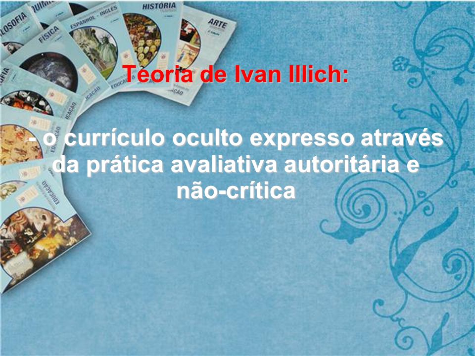 Teoria de Ivan Illich: - o currículo oculto expresso através da prática avaliativa autoritária e não-crítica.