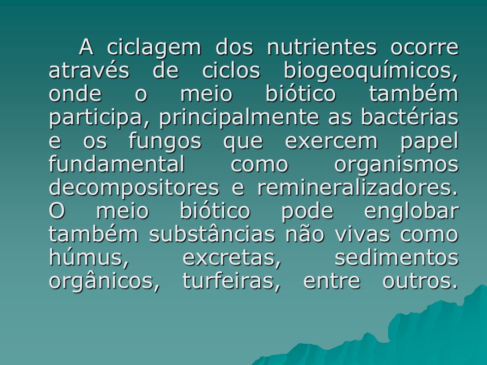 A ciclagem dos nutrientes ocorre através de ciclos biogeoquímicos, onde o meio biótico também participa, principalmente as bactérias e os fungos que exercem papel fundamental como organismos decompositores e remineralizadores.