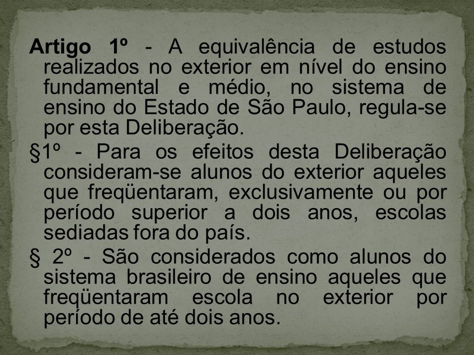 Artigo 1º - A equivalência de estudos realizados no exterior em nível do ensino fundamental e médio, no sistema de ensino do Estado de São Paulo, regula-se por esta Deliberação.