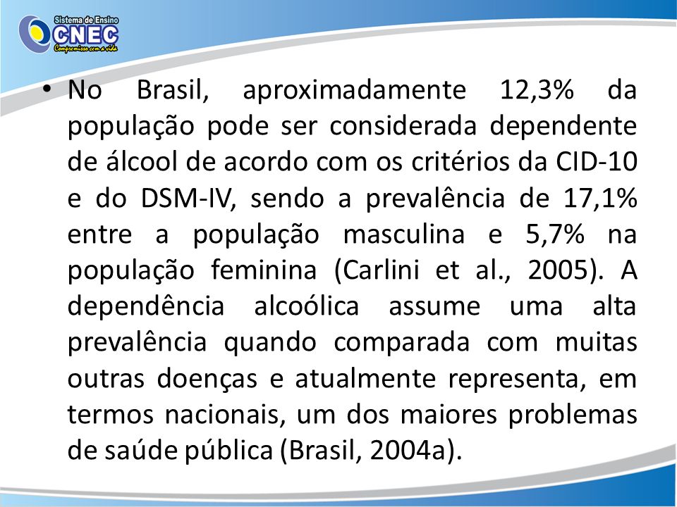 No Brasil, aproximadamente 12,3% da população pode ser considerada dependente de álcool de acordo com os critérios da CID-10 e do DSM-IV, sendo a prevalência de 17,1% entre a população masculina e 5,7% na população feminina (Carlini et al., 2005).