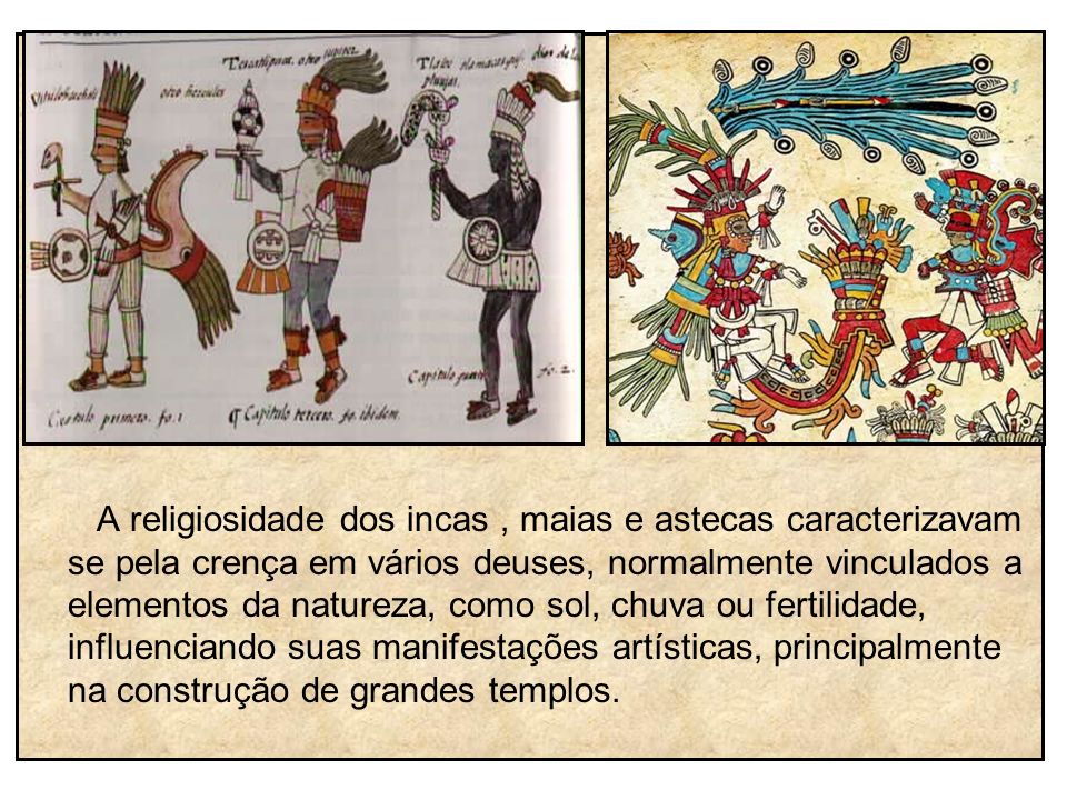 A religiosidade dos incas , maias e astecas caracterizavam se pela crença em vários deuses, normalmente vinculados a elementos da natureza, como sol, chuva ou fertilidade, influenciando suas manifestações artísticas, principalmente na construção de grandes templos.