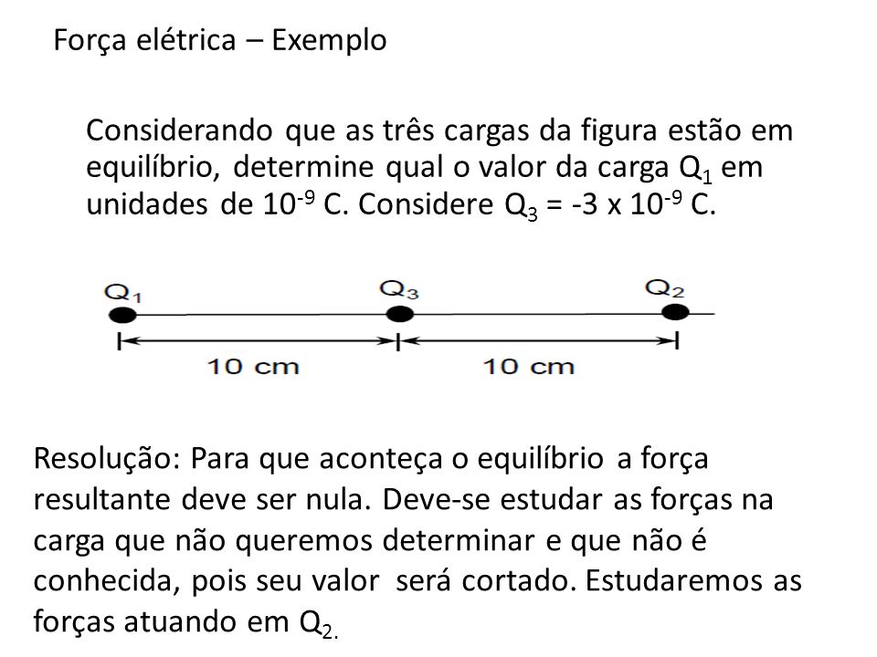 Força elétrica – Exemplo Considerando que as três cargas da figura estão em equilíbrio, determine qual o valor da carga Q1 em unidades de 10-9 C. Considere Q3 = -3 x 10-9 C.