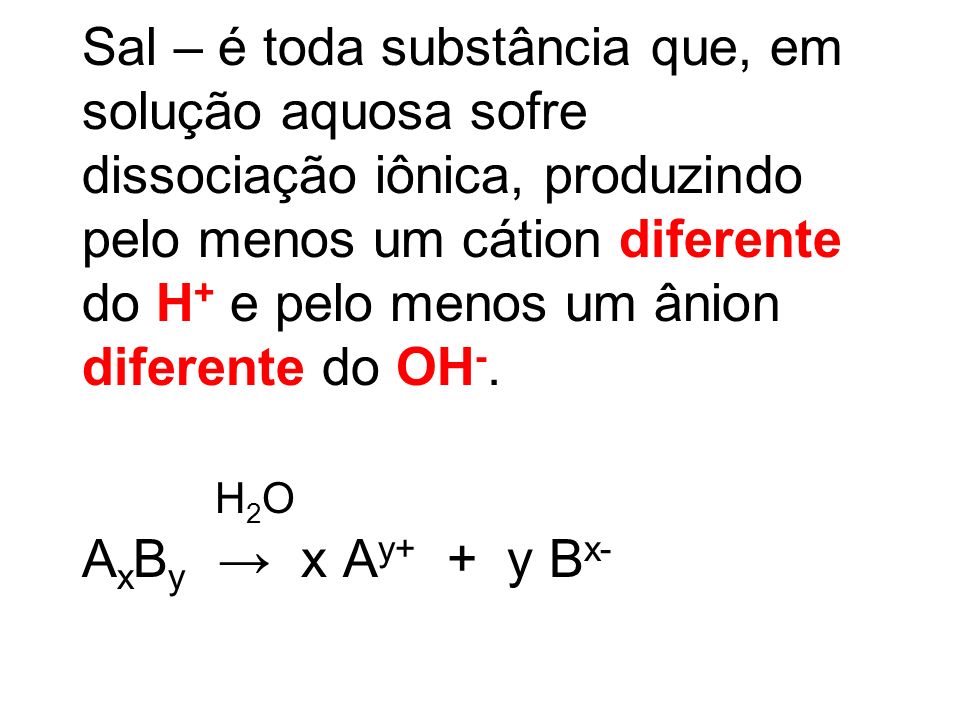 Sal – é toda substância que, em solução aquosa sofre dissociação iônica, produzindo pelo menos um cátion diferente do H+ e pelo menos um ânion diferente do OH-.
