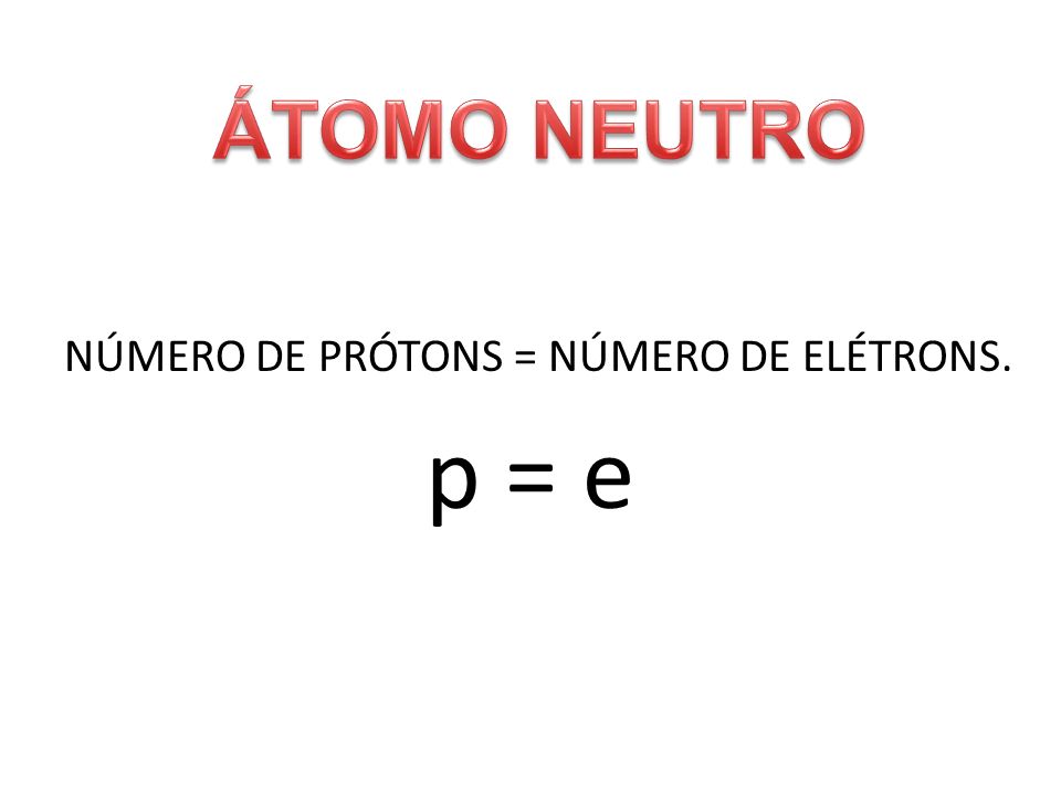 ÁTOMO NEUTRO NÚMERO DE PRÓTONS = NÚMERO DE ELÉTRONS. p = e