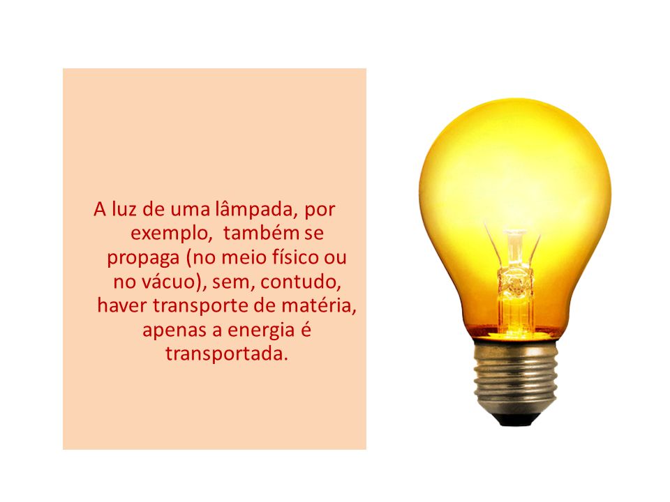 A luz de uma lâmpada, por exemplo, também se propaga (no meio físico ou no vácuo), sem, contudo, haver transporte de matéria, apenas a energia é transportada.