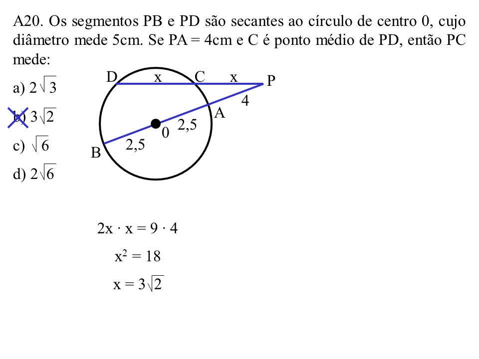 A20. Os segmentos PB e PD são secantes ao círculo de centro 0, cujo diâmetro mede 5cm. Se PA = 4cm e C é ponto médio de PD, então PC mede: