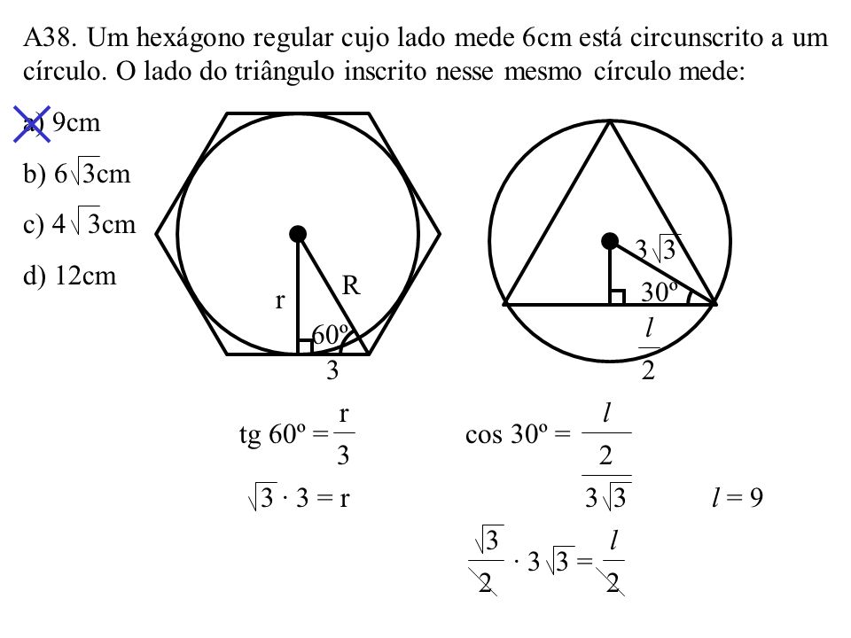 A38. Um hexágono regular cujo lado mede 6cm está circunscrito a um círculo. O lado do triângulo inscrito nesse mesmo círculo mede: