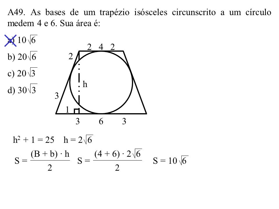 A49. As bases de um trapézio isósceles circunscrito a um círculo medem 4 e 6. Sua área é: