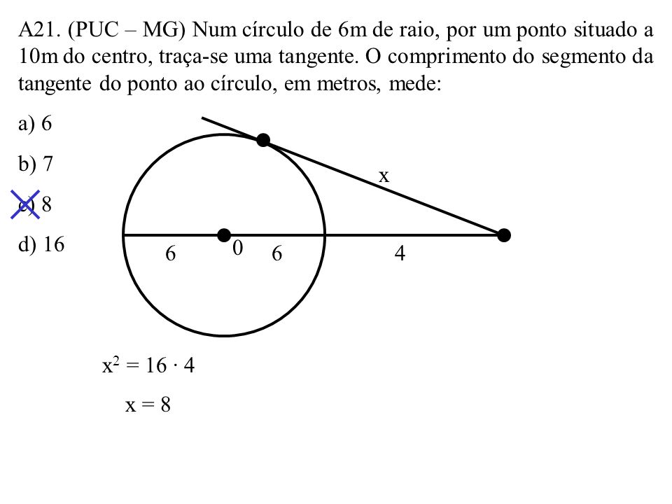 A21. (PUC – MG) Num círculo de 6m de raio, por um ponto situado a 10m do centro, traça-se uma tangente. O comprimento do segmento da tangente do ponto ao círculo, em metros, mede: