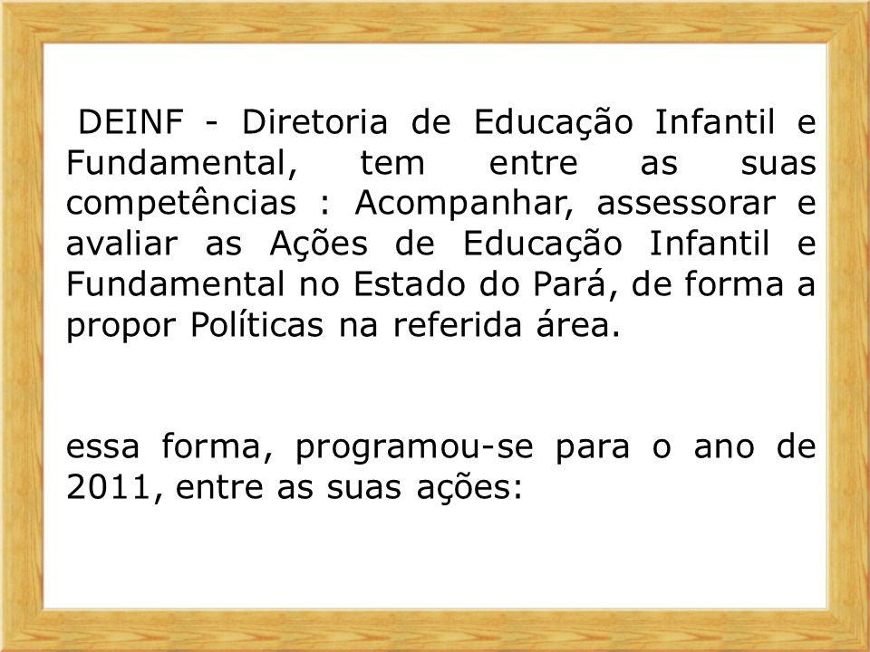 A DEINF - Diretoria de Educação Infantil e Fundamental, tem entre as suas competências : Acompanhar, assessorar e avaliar as Ações de Educação Infantil e Fundamental no Estado do Pará, de forma a propor Políticas na referida área.