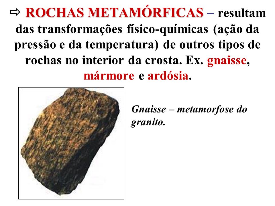  ROCHAS METAMÓRFICAS – resultam das transformações físico-químicas (ação da pressão e da temperatura) de outros tipos de rochas no interior da crosta. Ex. gnaisse, mármore e ardósia.