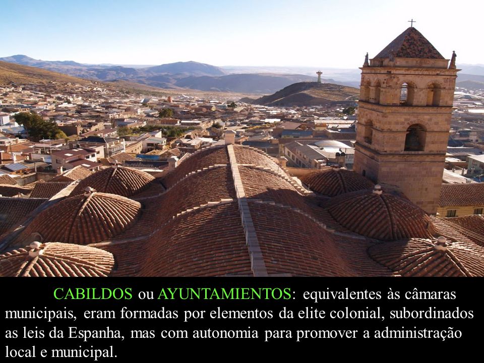 CABILDOS ou AYUNTAMIENTOS: equivalentes às câmaras municipais, eram formadas por elementos da elite colonial, subordinados as leis da Espanha, mas com autonomia para promover a administração local e municipal.