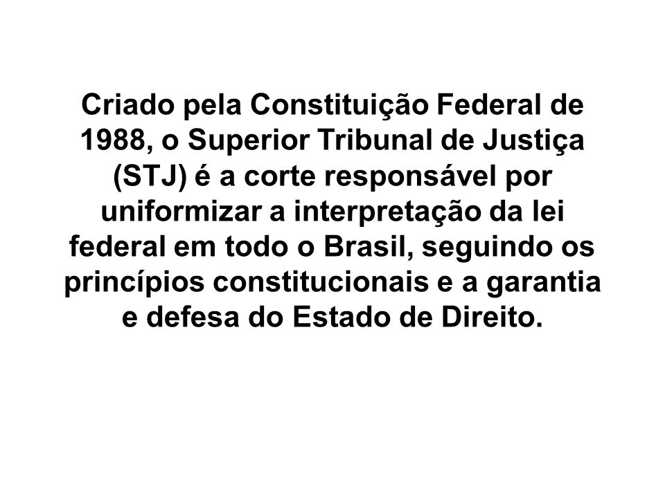 Criado pela Constituição Federal de 1988, o Superior Tribunal de Justiça (STJ) é a corte responsável por uniformizar a interpretação da lei federal em todo o Brasil, seguindo os princípios constitucionais e a garantia e defesa do Estado de Direito.
