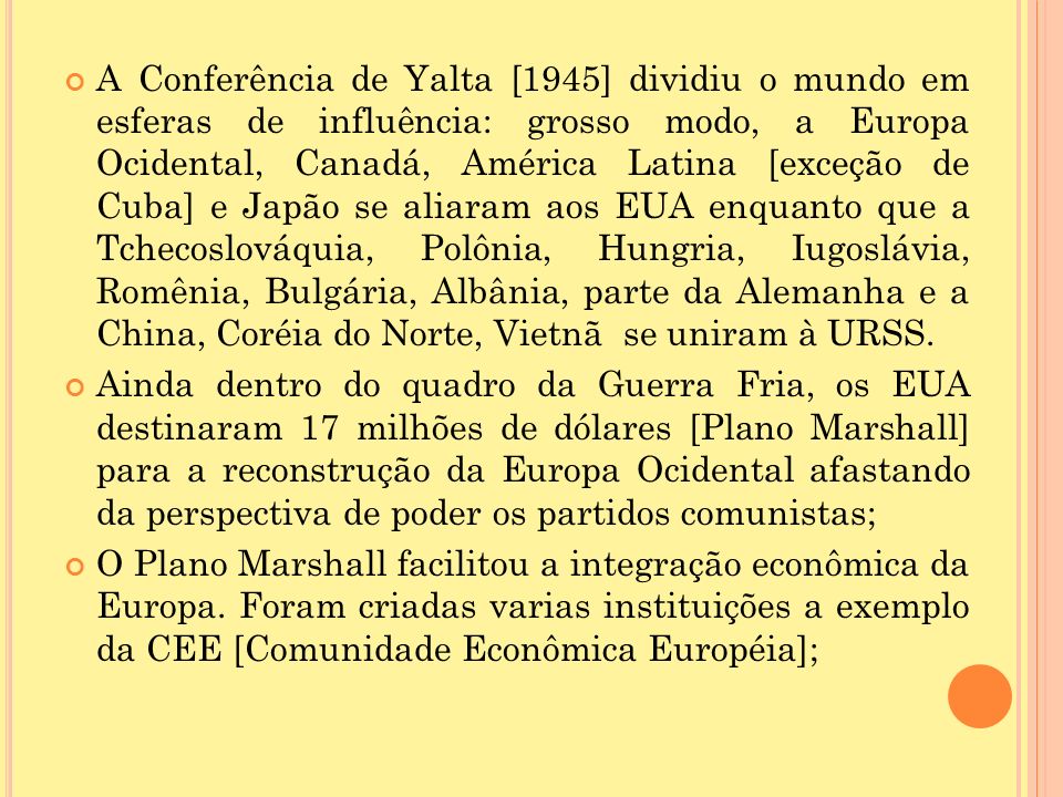 A Conferência de Yalta [1945] dividiu o mundo em esferas de influência: grosso modo, a Europa Ocidental, Canadá, América Latina [exceção de Cuba] e Japão se aliaram aos EUA enquanto que a Tchecoslováquia, Polônia, Hungria, Iugoslávia, Romênia, Bulgária, Albânia, parte da Alemanha e a China, Coréia do Norte, Vietnã se uniram à URSS.