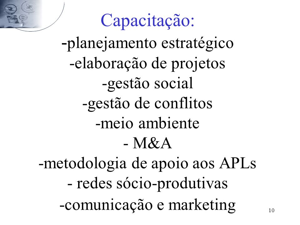 Capacitação: -planejamento estratégico -elaboração de projetos -gestão social -gestão de conflitos -meio ambiente - M&A -metodologia de apoio aos APLs - redes sócio-produtivas -comunicação e marketing