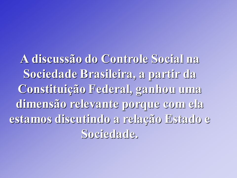 A discussão do Controle Social na Sociedade Brasileira, a partir da Constituição Federal, ganhou uma dimensão relevante porque com ela estamos discutindo a relação Estado e Sociedade.