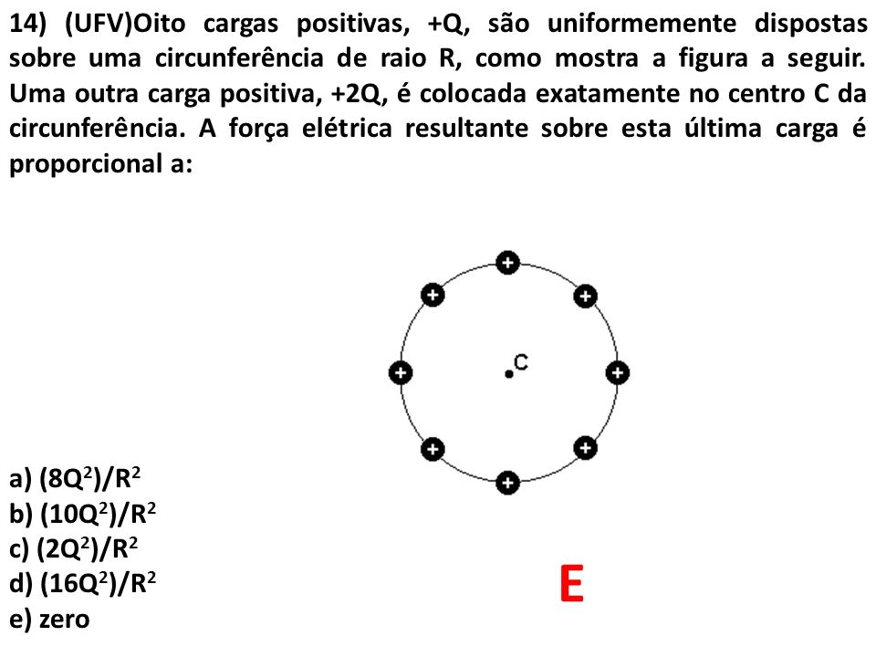 14) (UFV)Oito cargas positivas, +Q, são uniformemente dispostas sobre uma circunferência de raio R, como mostra a figura a seguir. Uma outra carga positiva, +2Q, é colocada exatamente no centro C da circunferência. A força elétrica resultante sobre esta última carga é proporcional a: