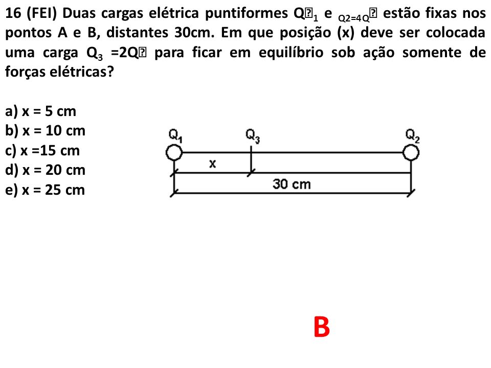 16 (FEI) Duas cargas elétrica puntiformes Q1 e Q2=4Q estão fixas nos pontos A e B, distantes 30cm. Em que posição (x) deve ser colocada uma carga Q3 =2Q para ficar em equilíbrio sob ação somente de forças elétricas