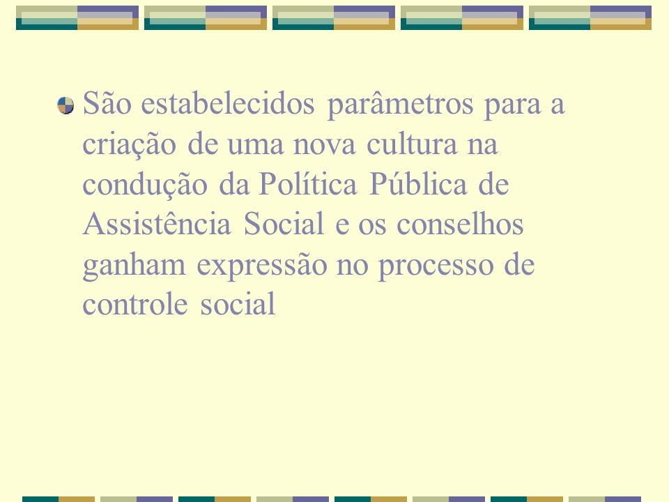 São estabelecidos parâmetros para a criação de uma nova cultura na condução da Política Pública de Assistência Social e os conselhos ganham expressão no processo de controle social