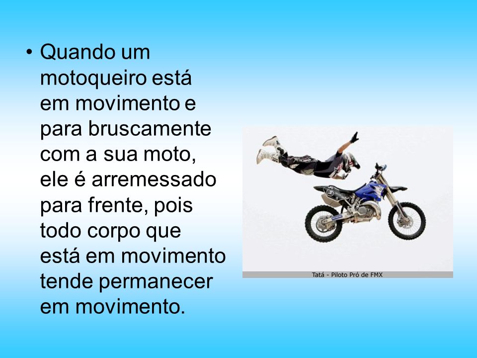 Quando um motoqueiro está em movimento e para bruscamente com a sua moto, ele é arremessado para frente, pois todo corpo que está em movimento tende permanecer em movimento.