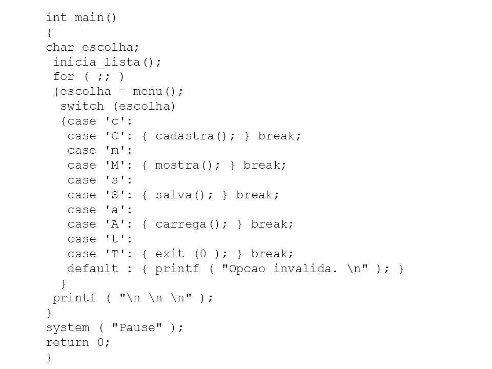 int main() { char escolha; inicia_lista(); for ( ;; ) {escolha = menu(); switch (escolha) {case c : case C : { cadastra(); } break; case m : case M : { mostra(); } break; case s : case S : { salva(); } break; case a : case A : { carrega(); } break; case t : case T : { exit (0 ); } break; default : { printf ( Opcao invalida.
