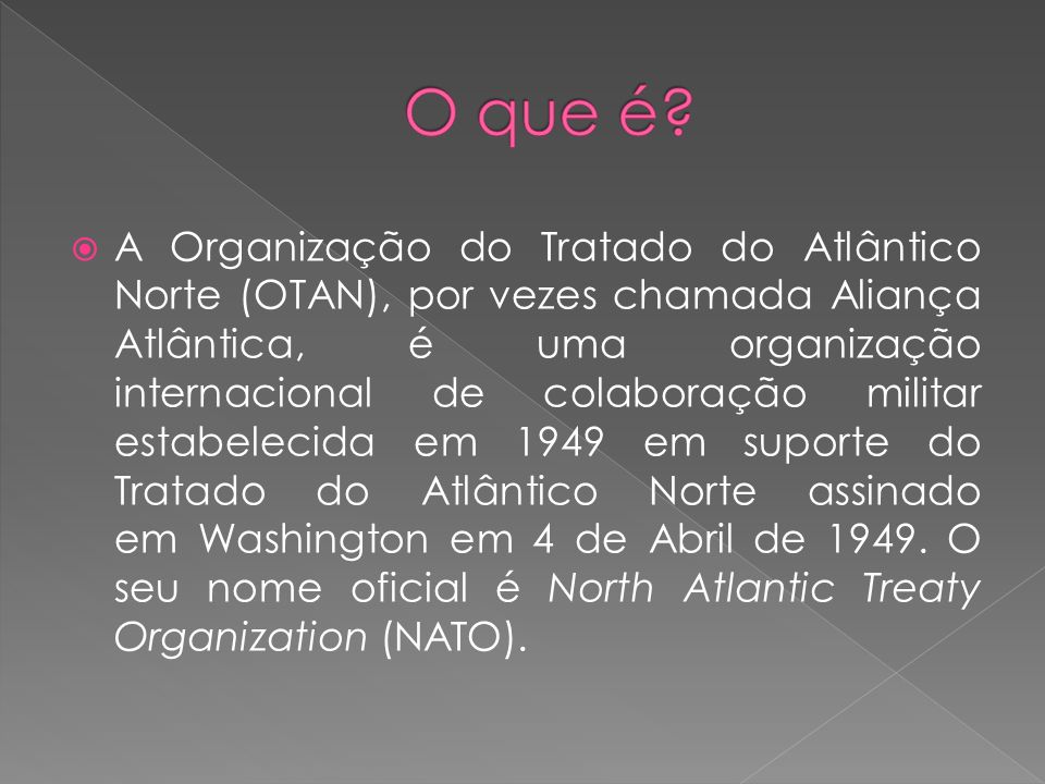 A Organização do Tratado do Atlântico Norte (OTAN), por vezes chamada Aliança Atlântica, é uma organização internacional de colaboração militar estabelecida em 1949 em suporte do Tratado do Atlântico Norte assinado em Washington em 4 de Abril de 1949.