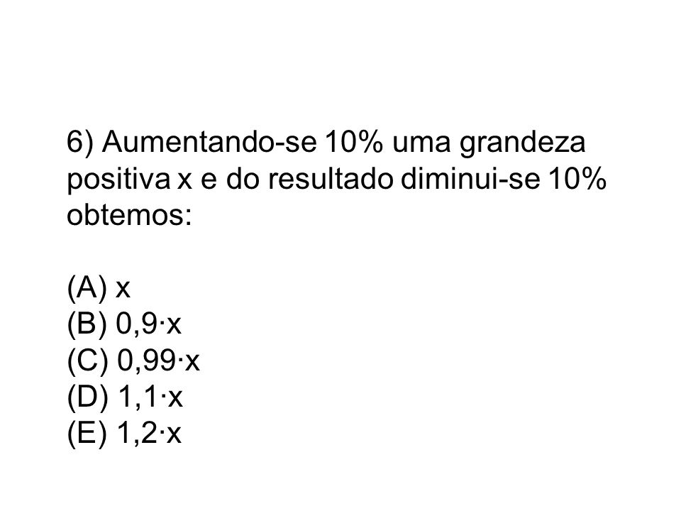 6) Aumentando-se 10% uma grandeza positiva x e do resultado diminui-se 10% obtemos: (A) x (B) 0,9·x (C) 0,99·x (D) 1,1·x (E) 1,2·x