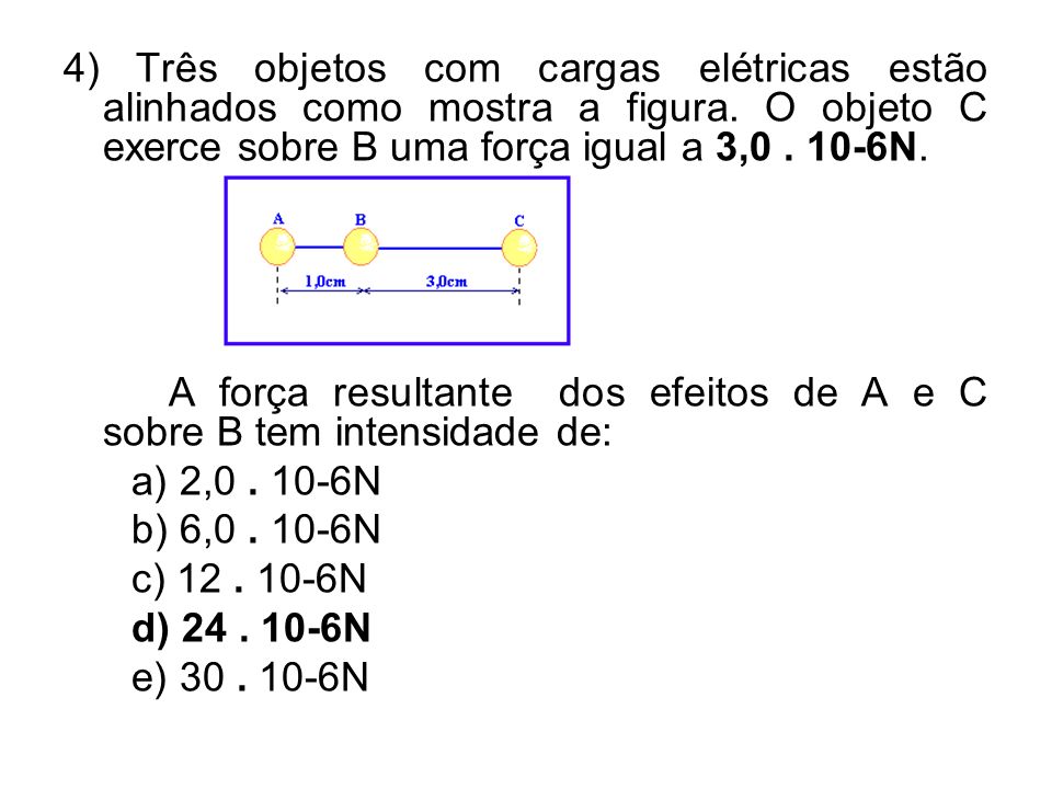 4) Três objetos com cargas elétricas estão alinhados como mostra a figura. O objeto C exerce sobre B uma força igual a 3, N.