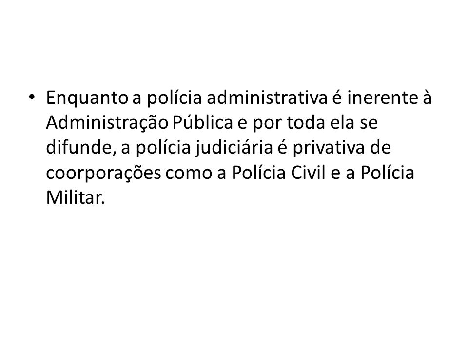 Enquanto a polícia administrativa é inerente à Administração Pública e por toda ela se difunde, a polícia judiciária é privativa de coorporações como a Polícia Civil e a Polícia Militar.