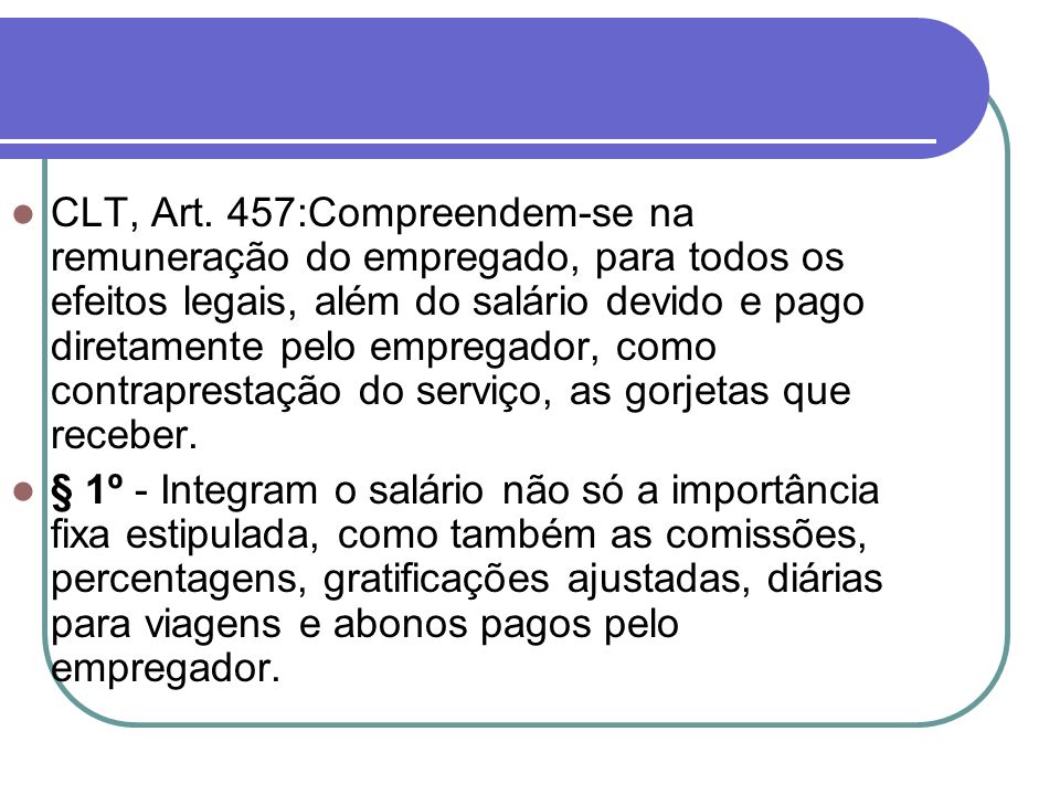 CLT, Art. 457:Compreendem-se na remuneração do empregado, para todos os efeitos legais, além do salário devido e pago diretamente pelo empregador, como contraprestação do serviço, as gorjetas que receber.