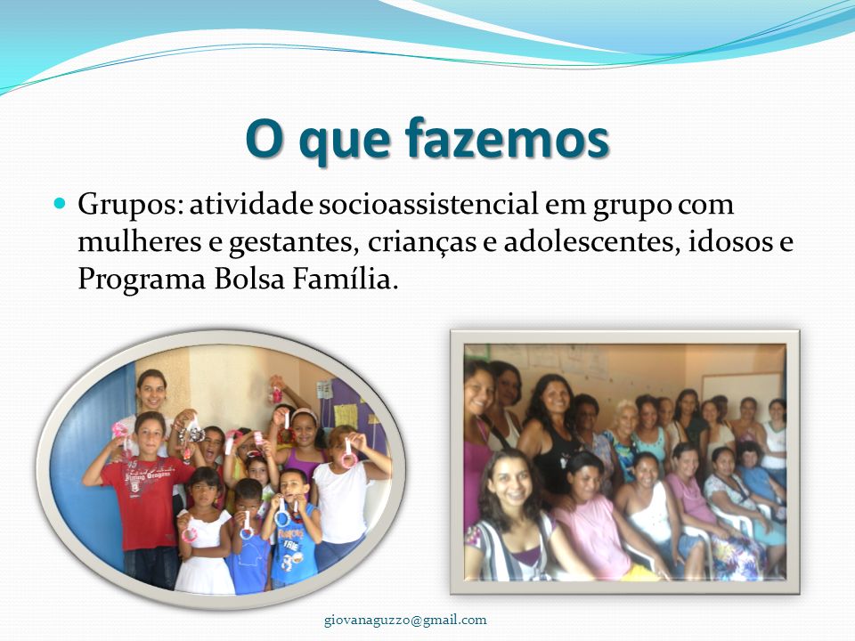 O que fazemos Grupos: atividade socioassistencial em grupo com mulheres e gestantes, crianças e adolescentes, idosos e Programa Bolsa Família.