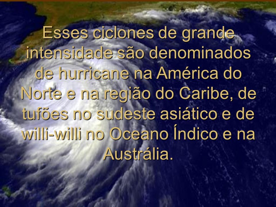Esses ciclones de grande intensidade são denominados de hurricane na América do Norte e na região do Caribe, de tufões no sudeste asiático e de willi-willi no Oceano Índico e na Austrália.